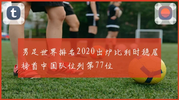 男足世界排名2020出炉比利时稳居榜首中国队位列第77位