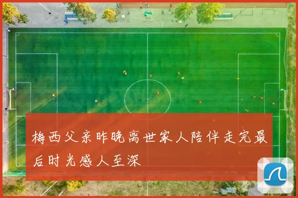 梅西父亲昨晚离世家人陪伴走完最后时光感人至深