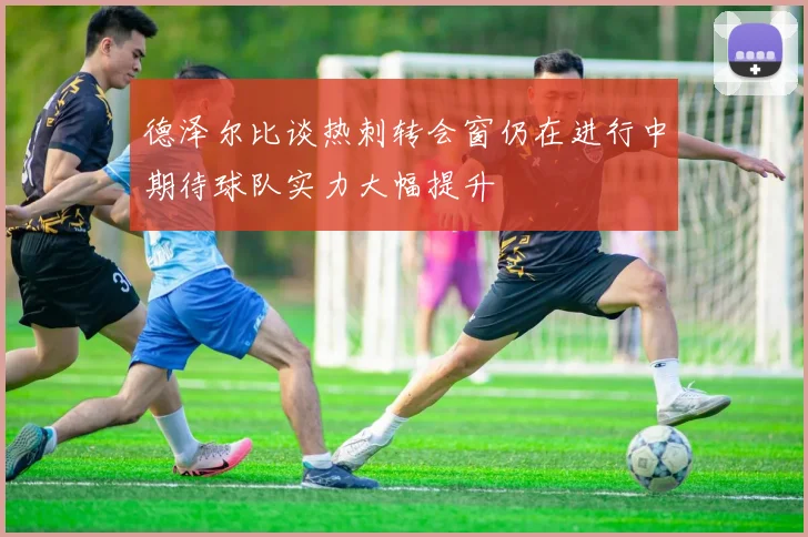 德泽尔比谈热刺转会窗仍在进行中期待球队实力大幅提升